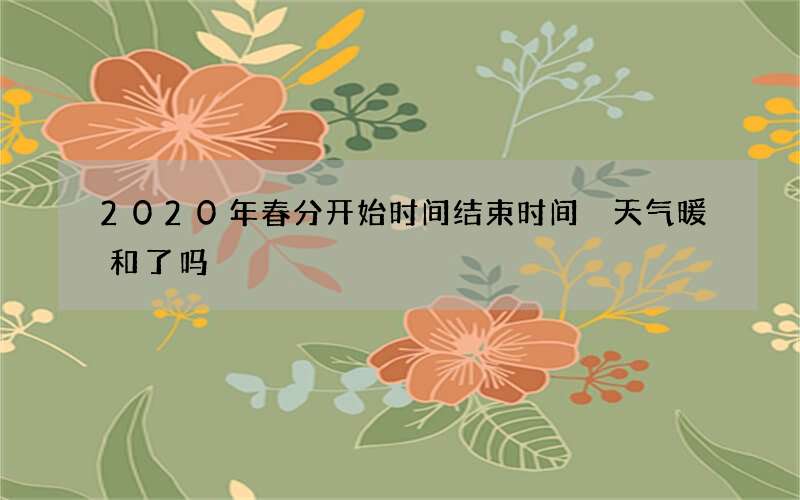 2020年春分开始时间结束时间 天气暖和了吗